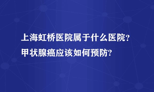 上海虹桥医院属于什么医院？甲状腺癌应该如何预防?