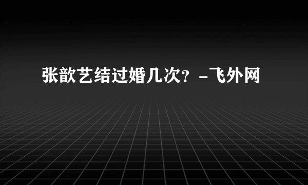 张歆艺结过婚几次？-飞外网
