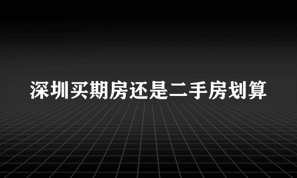 深圳买期房还是二手房划算