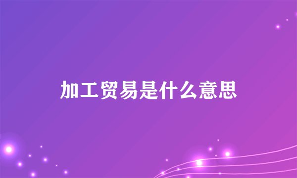 加工贸易是什么意思