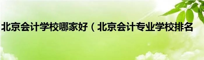 北京会计学校哪家好（北京会计专业学校排名