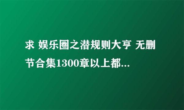求 娱乐圈之潜规则大亨 无删节合集1300章以上都可以 谢谢啊