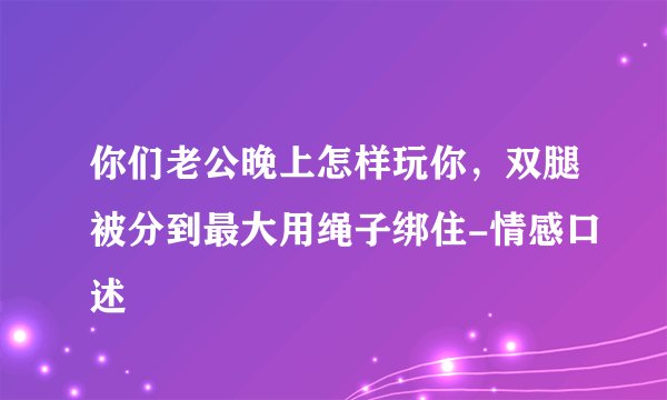 你们老公晚上怎样玩你，双腿被分到最大用绳子绑住-情感口述