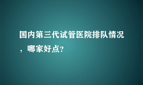 国内第三代试管医院排队情况，哪家好点？