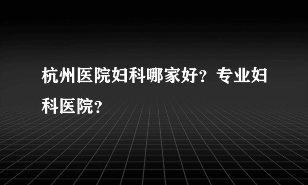 杭州医院妇科哪家好？专业妇科医院？