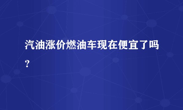 汽油涨价燃油车现在便宜了吗？