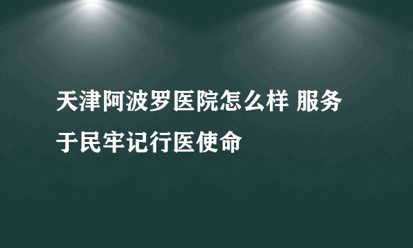天津阿波罗医院怎么样 服务于民牢记行医使命