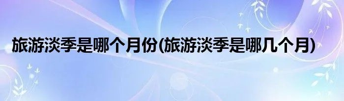 旅游淡季是哪个月份(旅游淡季是哪几个月)