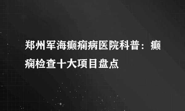 郑州军海癫痫病医院科普:癫痫检查十大项目盘点