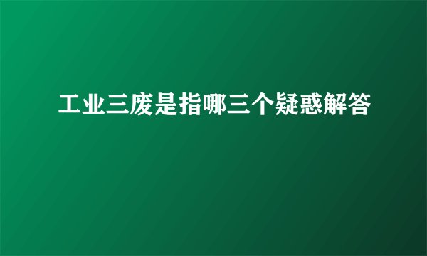 工业三废是指哪三个疑惑解答