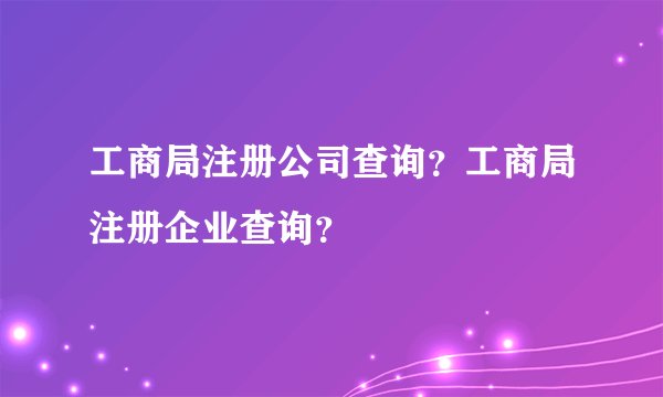 工商局注册公司查询？工商局注册企业查询？