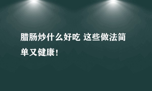 腊肠炒什么好吃 这些做法简单又健康！