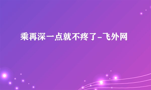 乘再深一点就不疼了-飞外网