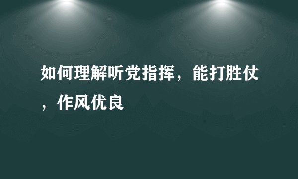 如何理解听党指挥，能打胜仗，作风优良