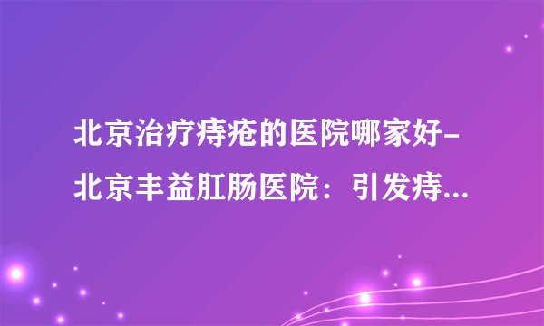 北京治疗痔疮的医院哪家好-北京丰益肛肠医院：引发痔疮常见的原因有哪些？痔疮患者的饮食该注意什么？