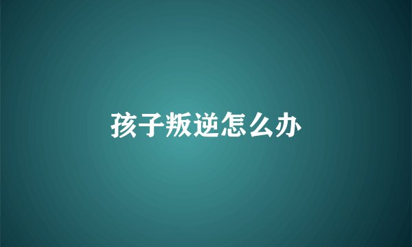 孩子叛逆怎么办