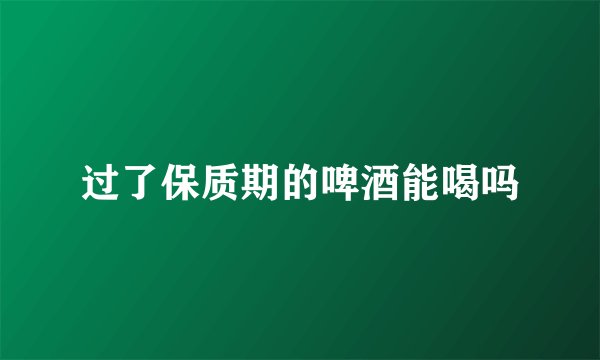 过了保质期的啤酒能喝吗