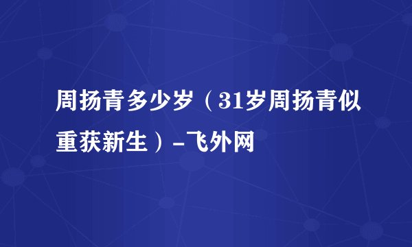 周扬青多少岁(31岁周扬青似重获新生)-飞外网