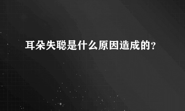 耳朵失聪是什么原因造成的？