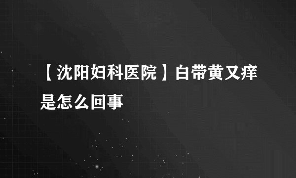 【沈阳妇科医院】白带黄又痒是怎么回事