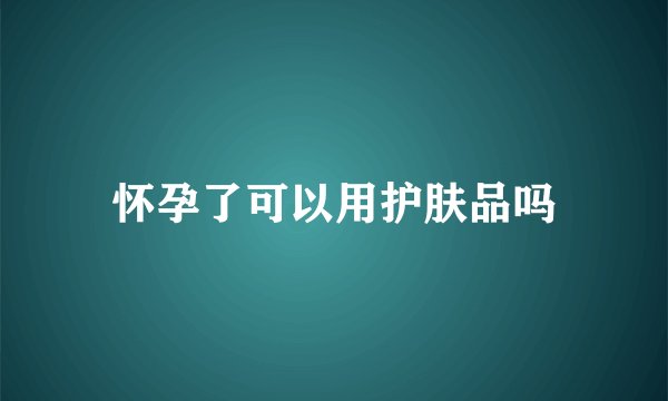 怀孕了可以用护肤品吗