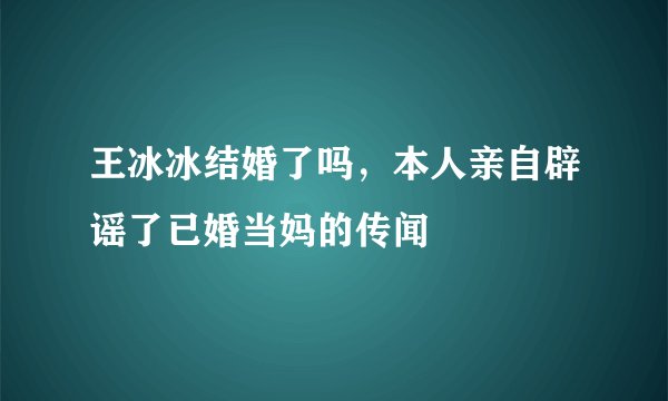 王冰冰结婚了吗，本人亲自辟谣了已婚当妈的传闻