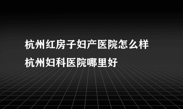 杭州红房子妇产医院怎么样 杭州妇科医院哪里好