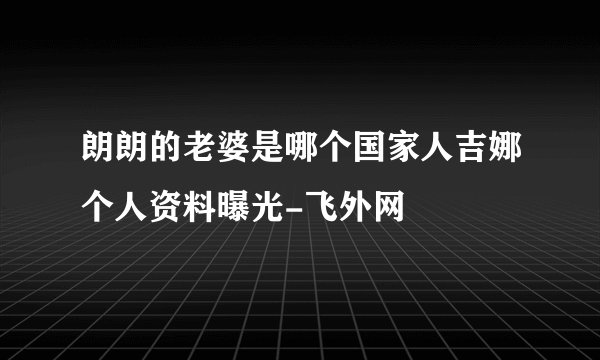 朗朗的老婆是哪个国家人吉娜个人资料曝光-飞外网