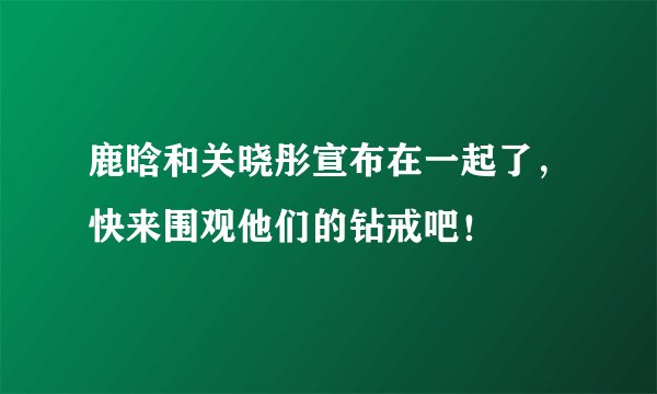 鹿晗和关晓彤宣布在一起了，快来围观他们的钻戒吧！