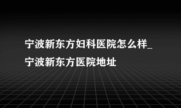 宁波新东方妇科医院怎么样_宁波新东方医院地址