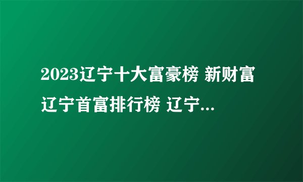 2023辽宁十大富豪榜 新财富辽宁首富排行榜 辽宁富豪企业家有哪些