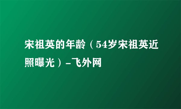 宋祖英的年龄（54岁宋祖英近照曝光）-飞外网