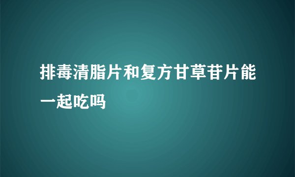 排毒清脂片和复方甘草苷片能一起吃吗