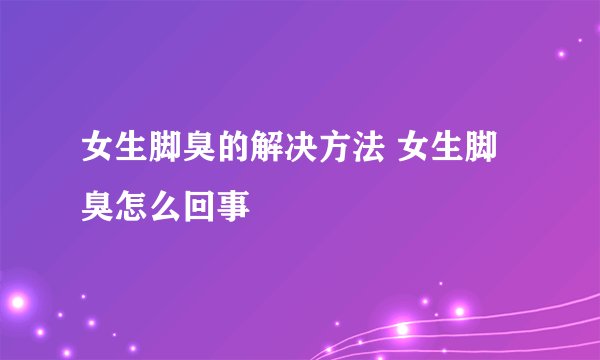 女生脚臭的解决方法 女生脚臭怎么回事