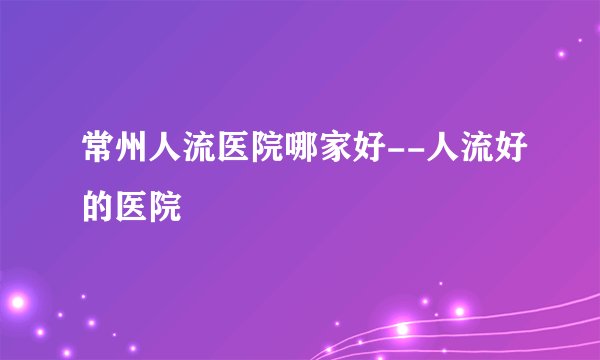 常州人流医院哪家好--人流好的医院