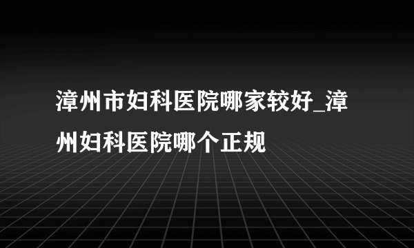 漳州市妇科医院哪家较好_漳州妇科医院哪个正规