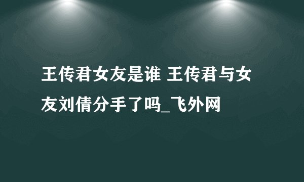 王传君女友是谁 王传君与女友刘倩分手了吗_飞外网