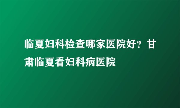 临夏妇科检查哪家医院好？甘肃临夏看妇科病医院