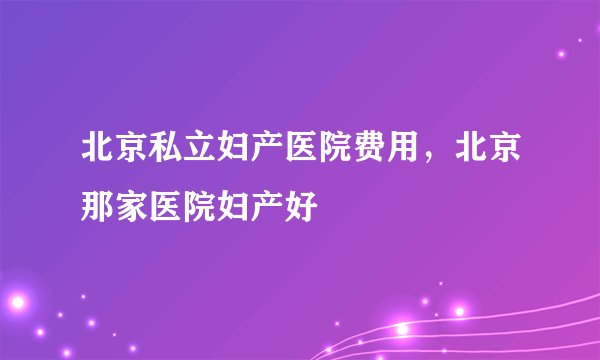 北京私立妇产医院费用，北京那家医院妇产好