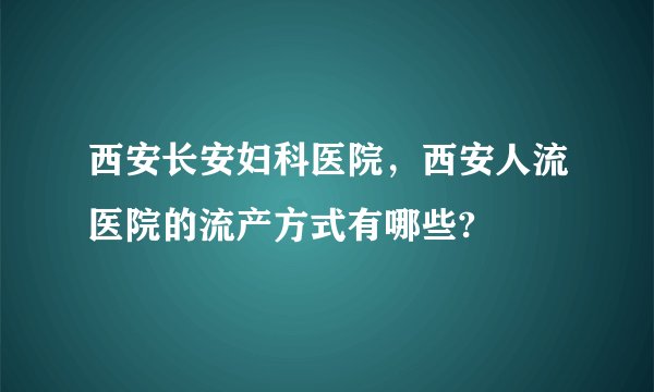 西安长安妇科医院，西安人流医院的流产方式有哪些?