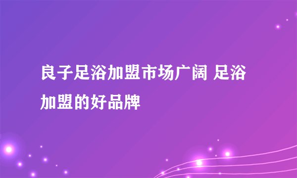 良子足浴加盟市场广阔 足浴加盟的好品牌