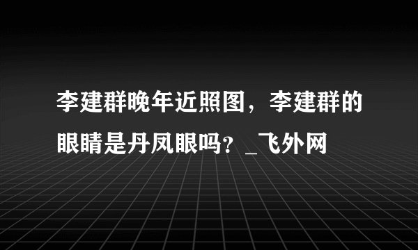 李建群晚年近照图，李建群的眼睛是丹凤眼吗？_飞外网