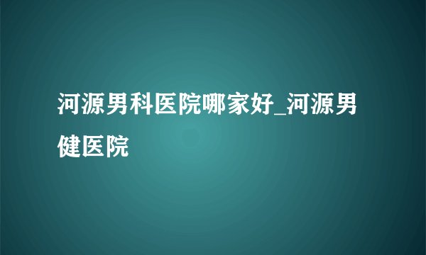 河源男科医院哪家好_河源男健医院