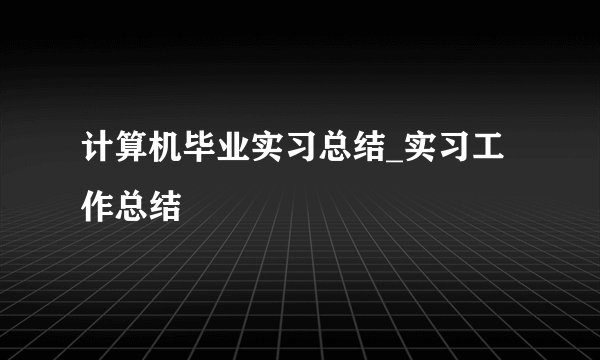 计算机毕业实习总结_实习工作总结