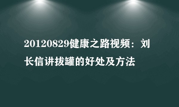20120829健康之路视频：刘长信讲拔罐的好处及方法