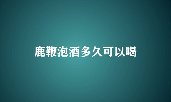 鹿鞭泡酒多久可以喝