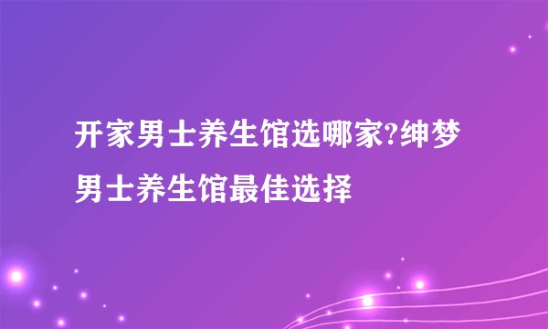 开家男士养生馆选哪家?绅梦男士养生馆最佳选择