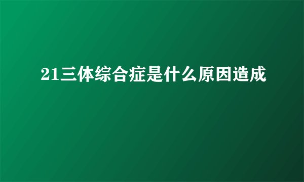 21三体综合症是什么原因造成