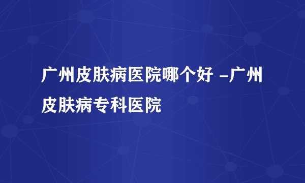 广州皮肤病医院哪个好 -广州皮肤病专科医院