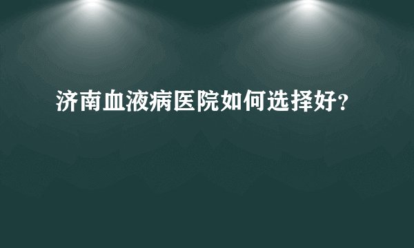 济南血液病医院如何选择好？